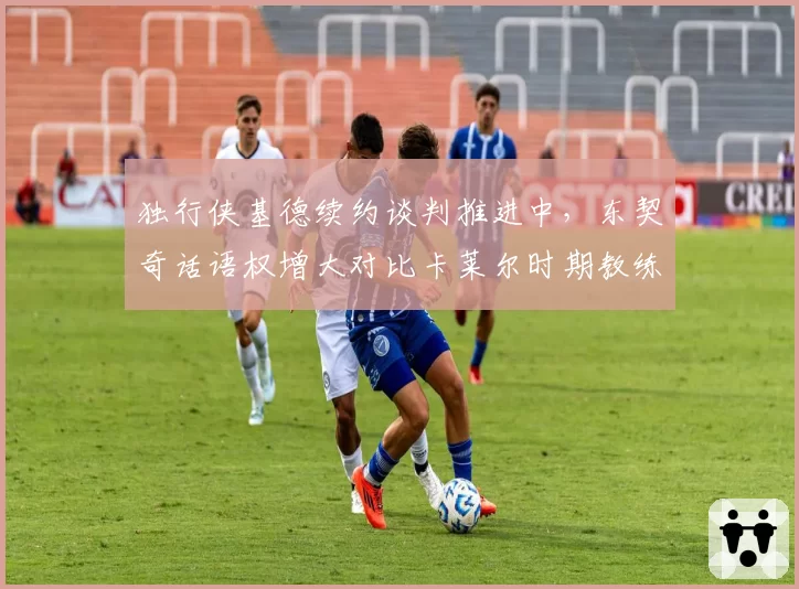 独行侠基德续约谈判推进中，东契奇话语权增大对比卡莱尔时期教练权威