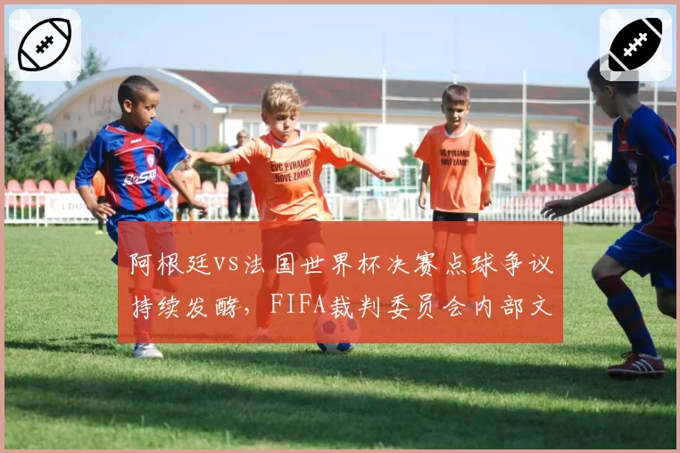 阿根廷vs法国世界杯决赛点球争议持续发酵，FIFA裁判委员会内部文件遭泄露