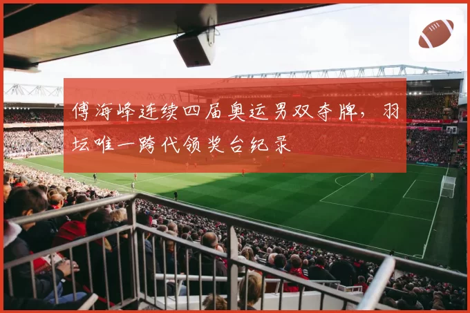 傅海峰连续四届奥运男双夺牌,羽坛唯一跨代领奖台纪录