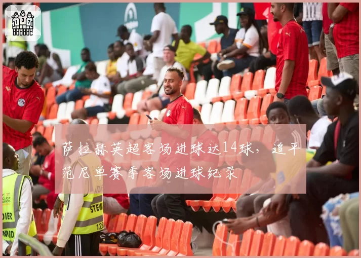 萨拉赫英超客场进球达14球，追平范尼单赛季客场进球纪录