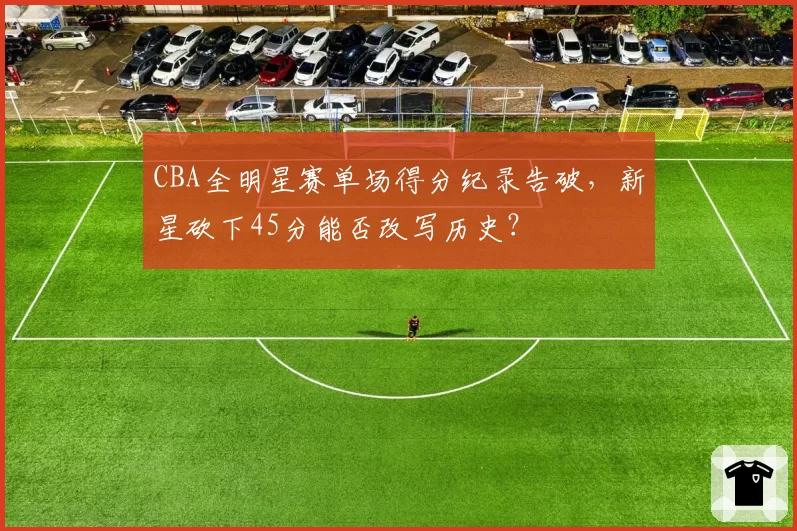 CBA全明星赛单场得分纪录告破，新星砍下45分能否改写历史？