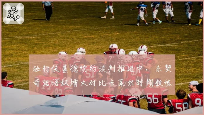 独行侠基德续约谈判推进中，东契奇话语权增大对比卡莱尔时期教练权威