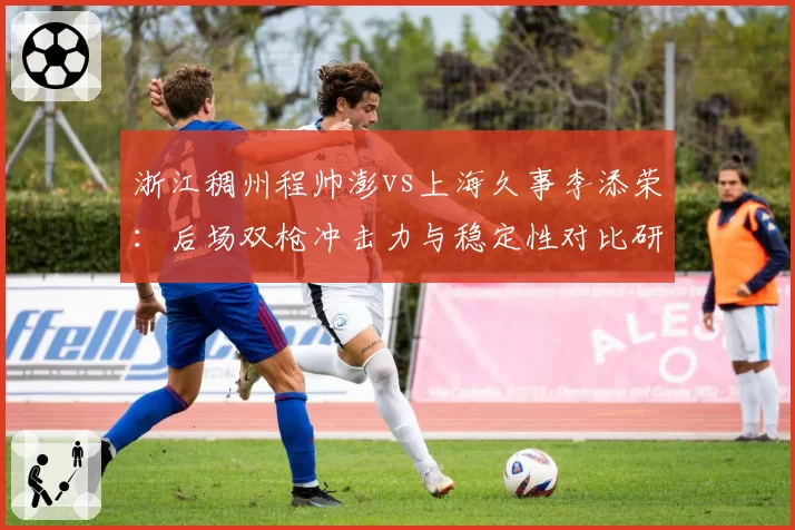 浙江稠州程帅澎vs上海久事李添荣：后场双枪冲击力与稳定性对比研究