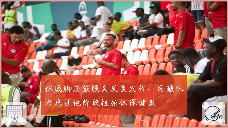 林葳脚底筋膜炎反复发作,同曦队考虑让他阶段性轮休保健康
