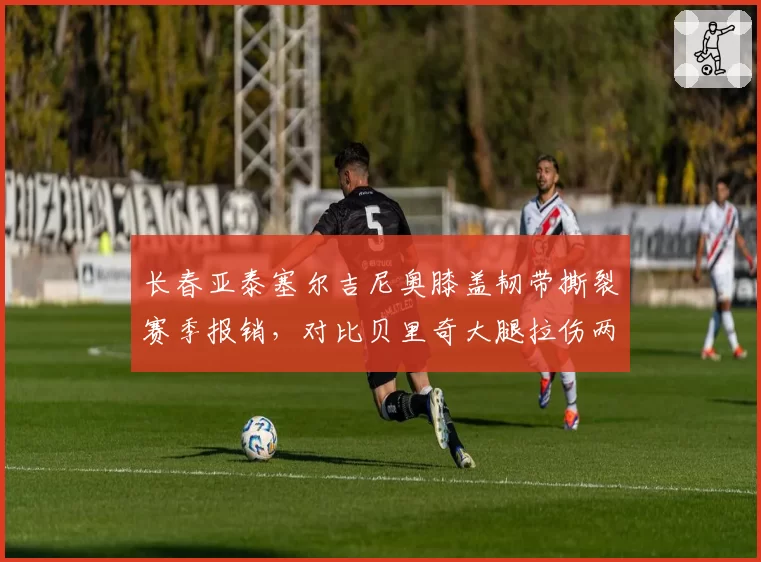 长春亚泰塞尔吉尼奥膝盖韧带撕裂赛季报销,对比贝里奇大腿拉伤两周后复出,外援伤病影响战绩