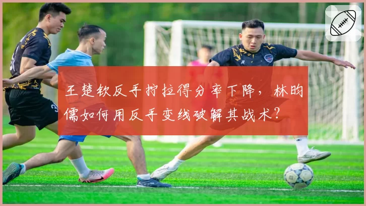 王楚钦反手拧拉得分率下降，林昀儒如何用反手变线破解其战术？