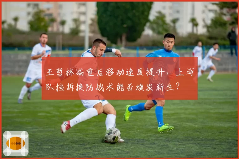 王哲林减重后移动速度提升,上海队挡拆换防战术能否焕发新生?