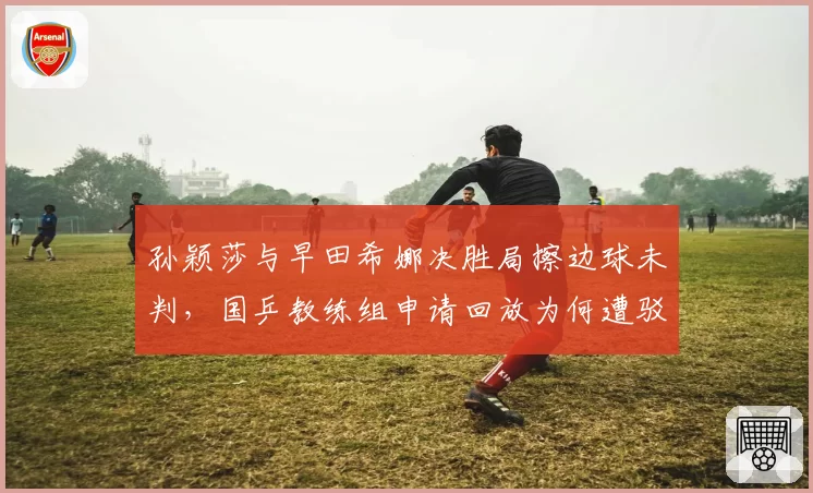 孙颖莎与早田希娜决胜局擦边球未判,国乒教练组申请回放为何遭驳回?