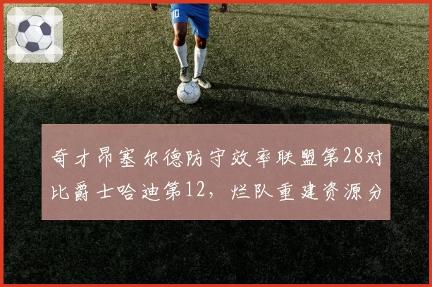 奇才昂塞尔德防守效率联盟第28对比爵士哈迪第12,烂队重建资源分配思路对比
