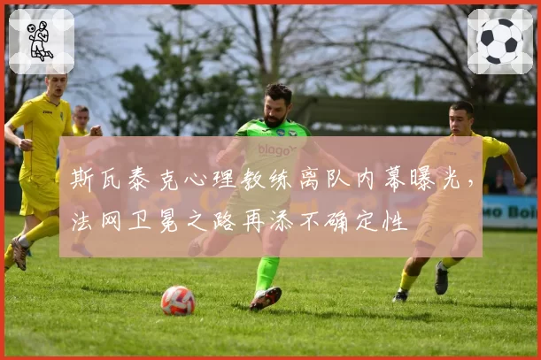 斯瓦泰克心理教练离队内幕曝光,法网卫冕之路再添不确定性