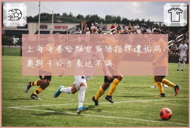 上海海港哈维尔临场指挥遭诟病,奥斯卡公开表达不满