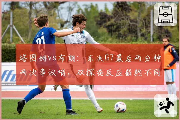 塔图姆vs布朗：东决G7最后两分钟两次争议哨，双探花反应截然不同