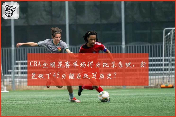 CBA全明星赛单场得分纪录告破，新星砍下45分能否改写历史？