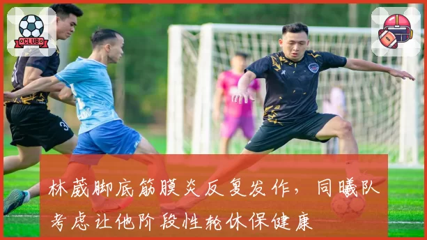 林葳脚底筋膜炎反复发作,同曦队考虑让他阶段性轮休保健康