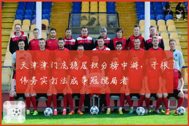 天津津门虎稳居积分榜中游，于根伟务实打法成争冠搅局者
