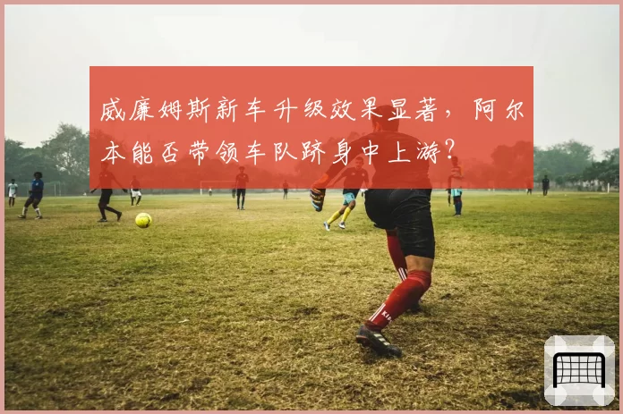 威廉姆斯新车升级效果显著,阿尔本能否带领车队跻身中上游?