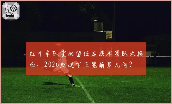 红牛车队霍纳留任后技术团队大换血,2026新规下卫冕前景几何?