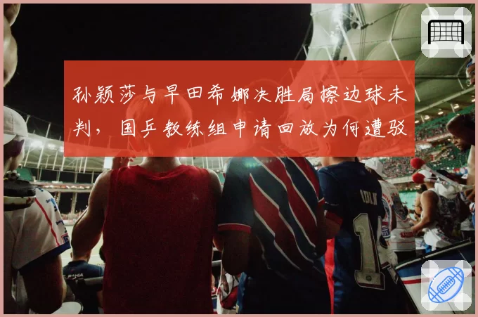 孙颖莎与早田希娜决胜局擦边球未判,国乒教练组申请回放为何遭驳回?