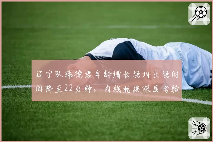 辽宁队韩德君年龄增长场均出场时间降至22分钟，内线轮换深度考验杨鸣