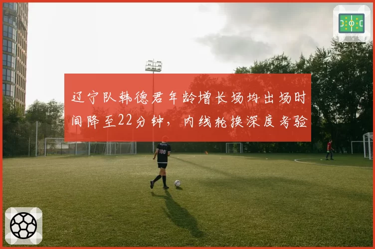 辽宁队韩德君年龄增长场均出场时间降至22分钟，内线轮换深度考验杨鸣