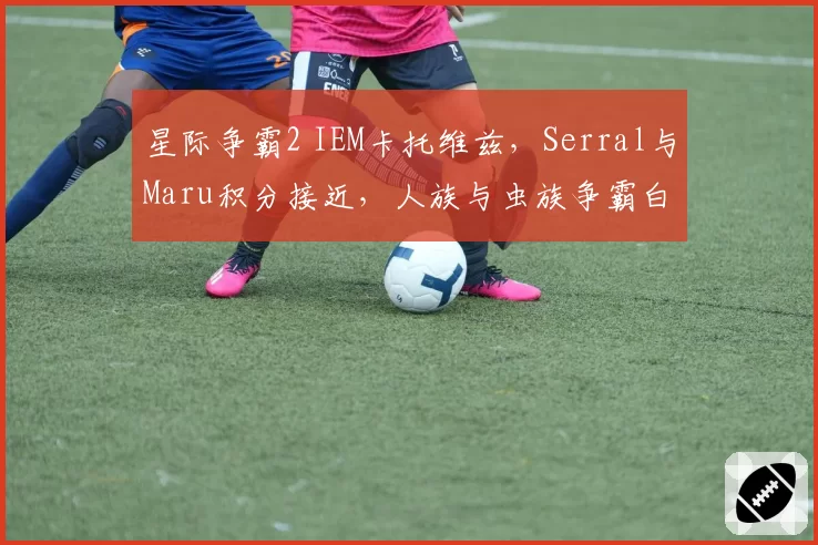 星际争霸2 IEM卡托维兹,Serral与Maru积分接近,人族与虫族争霸白热化