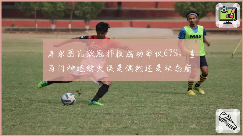 库尔图瓦欧冠扑救成功率仅67%,皇马门神连续失误是偶然还是状态崩盘?