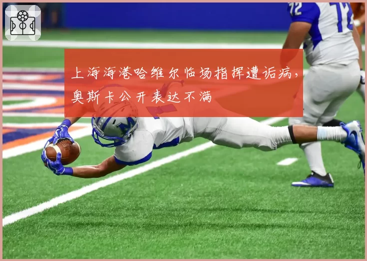 上海海港哈维尔临场指挥遭诟病,奥斯卡公开表达不满