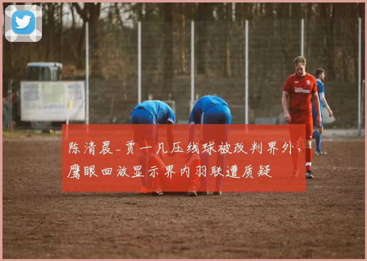 陈清晨_贾一凡压线球被改判界外,鹰眼回放显示界内羽联遭质疑