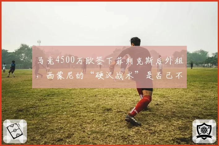 马竞4500万欧签下菲利克斯后外租，西蒙尼的“硬汉战术”是否已不适合现代足球？