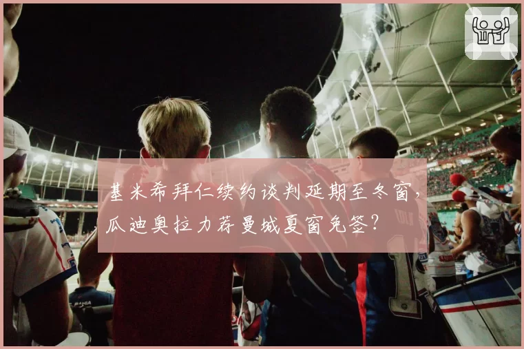 基米希拜仁续约谈判延期至冬窗，瓜迪奥拉力荐曼城夏窗免签？