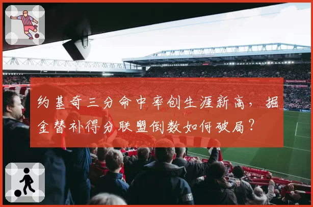 约基奇三分命中率创生涯新高,掘金替补得分联盟倒数如何破局?