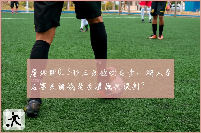 詹姆斯0.5秒三分被吹走步，湖人季后赛关键战是否遭裁判误判？