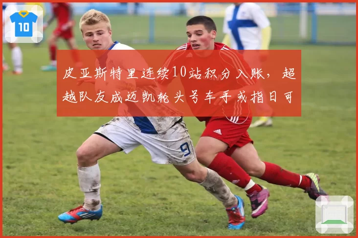 皮亚斯特里连续10站积分入账,超越队友成迈凯轮头号车手或指日可待