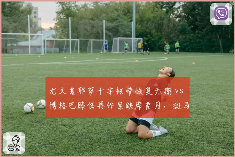尤文基耶萨十字韧带恢复无期 vs 博格巴膝伤再作祟缺席首月,斑马军团伤病潮疑云压顶新帅自救