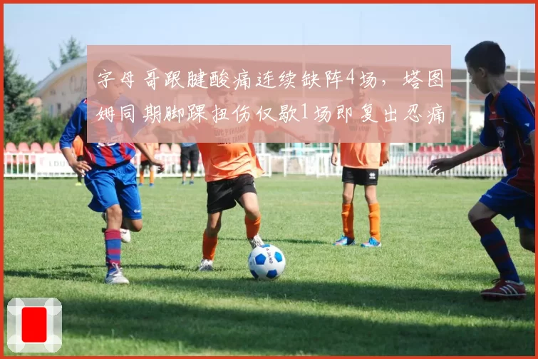 字母哥跟腱酸痛连续缺阵4场，塔图姆同期脚踝扭伤仅歇1场即复出忍痛能力对比悬殊