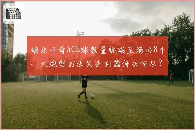 胡尔卡奇ACE球数量锐减至场均8个,大炮型打法失去利器何去何从?