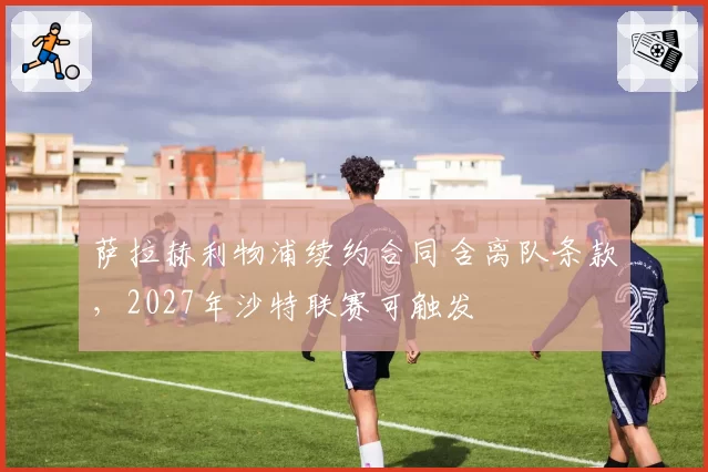 萨拉赫利物浦续约合同含离队条款，2027年沙特联赛可触发