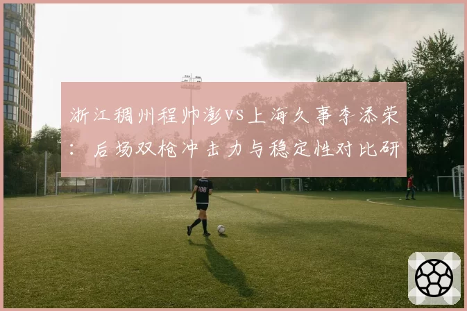 浙江稠州程帅澎vs上海久事李添荣：后场双枪冲击力与稳定性对比研究