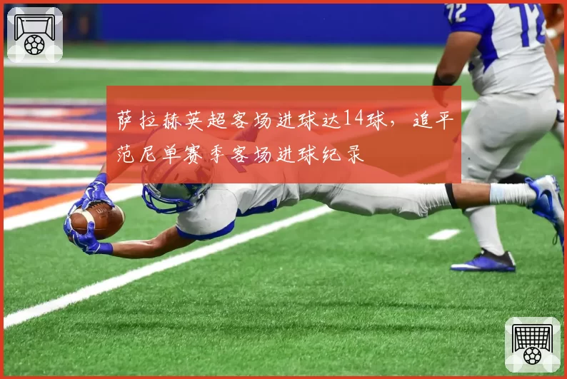 萨拉赫英超客场进球达14球，追平范尼单赛季客场进球纪录