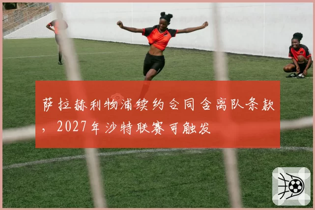 萨拉赫利物浦续约合同含离队条款,2027年沙特联赛可触发
