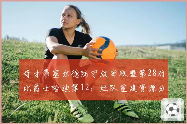 奇才昂塞尔德防守效率联盟第28对比爵士哈迪第12，烂队重建资源分配思路对比