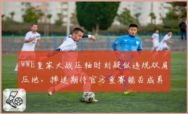 WWE皇家大战压轴时刻疑似违规双肩压地,摔迷期待官方重赛能否成真?