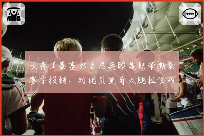 长春亚泰塞尔吉尼奥膝盖韧带撕裂赛季报销,对比贝里奇大腿拉伤两周后复出,外援伤病影响战绩