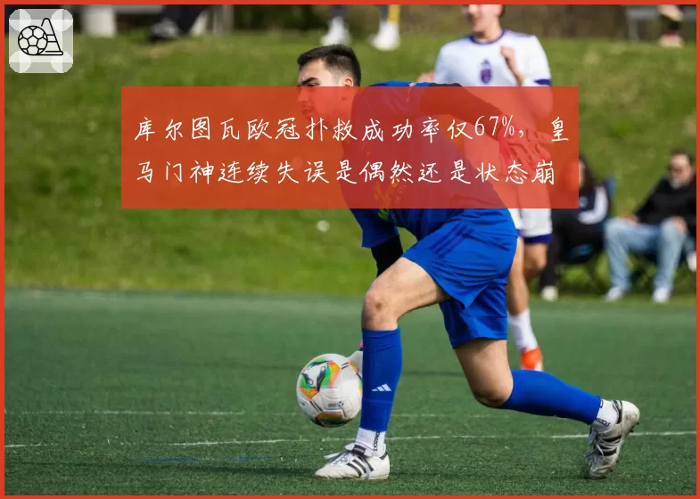库尔图瓦欧冠扑救成功率仅67%,皇马门神连续失误是偶然还是状态崩盘?