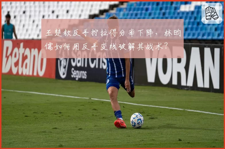 王楚钦反手拧拉得分率下降,林昀儒如何用反手变线破解其战术?