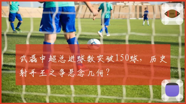 武磊中超总进球数突破150球,历史射手王之争悬念几何?